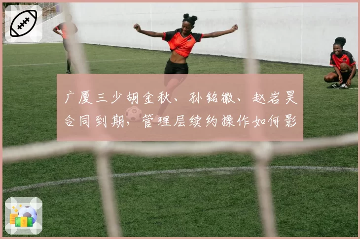 广厦三少胡金秋、孙铭徽、赵岩昊合同到期,管理层续约操作如何影响争冠?