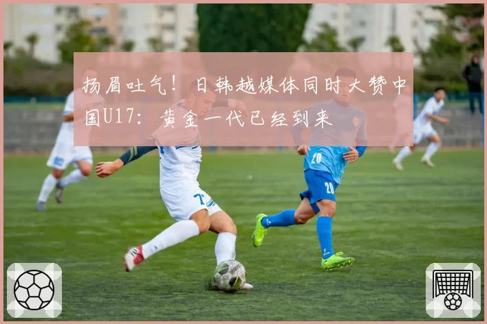 扬眉吐气！日韩越媒体同时大赞中国U17：黄金一代已经到来