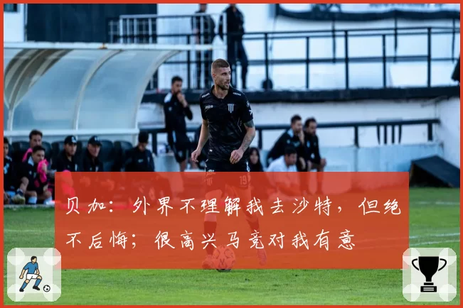贝加：外界不理解我去沙特，但绝不后悔；很高兴马竞对我有意