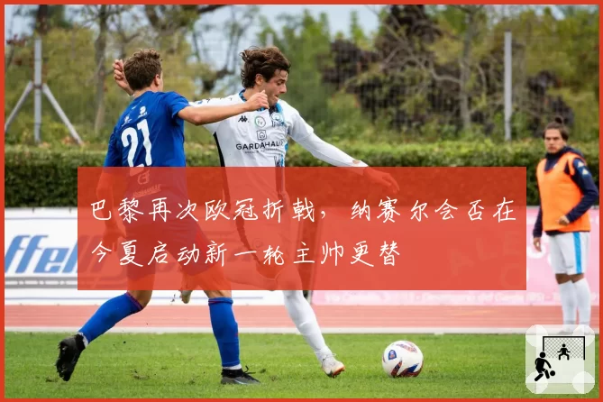 巴黎再次欧冠折戟，纳赛尔会否在今夏启动新一轮主帅更替