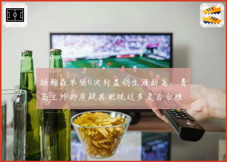 杨瀚森单场6次封盖创生涯新高,青岛主帅却质疑其犯规过多是否合理