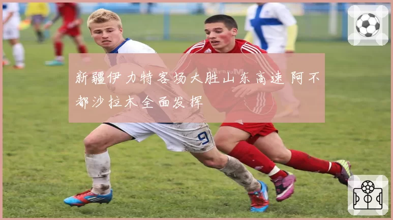 新疆伊力特客场大胜山东高速 阿不都沙拉木全面发挥