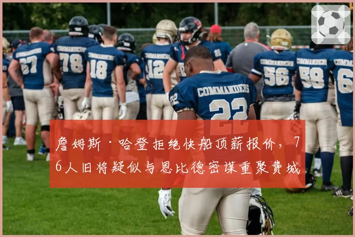 詹姆斯·哈登拒绝快船顶薪报价,76人旧将疑似与恩比德密谋重聚费城