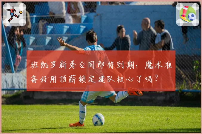 班凯罗新秀合同即将到期，魔术准备好用顶薪锁定建队核心了吗？